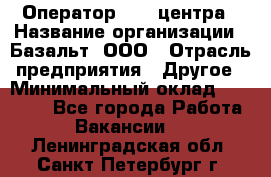 Оператор Call-центра › Название организации ­ Базальт, ООО › Отрасль предприятия ­ Другое › Минимальный оклад ­ 22 000 - Все города Работа » Вакансии   . Ленинградская обл.,Санкт-Петербург г.